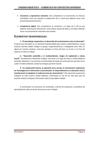 UNIDAD DIDÁCTICA – CURRÍCULO EN CONTEXTOS DIVERSOS
2015/2016 Página 3
 Conciencia y expresiones culturales: Esta competencia la encontramos en diversas
actividades como por ejemplo la elaboración de un cartel que deberán hacer para
presentarlo posteriormente.
 Competencia digital: Esta competencia se encuentra a lo largo de la UD ya que
deberán tanto buscar información, como utilizar cámara de fotos y al finalizar deberán
hacer una presentación utilizando estos medios
ELEMENTOS TRANSVERSALES:
1- “El aprendizaje cooperativo y el desarrollo del asociacionismo entre el alumnado”:
Creemos que este debe ser un elemento imprescindible para nuestra unidad didáctica, ya que
nuestros alumnos deben trabajar en grupo, cooperativamente, y dialogando entre ellos en
alguna de nuestras sesiones, como por ejemplo a la hora de hacer un mural o a la hora de
exponer en clase su trabajo.
2.- “Desarrollo sostenible y el medioambiente, riesgos de explotación y abuso
sexual”. Consideramos importante trabajar este tema a lo largo de toda la unidad didáctica
haciendo reflexionar a los alumnos y humanizando de todas las consecuencias que tiene el no
cuidar el medio ambiente y todas las ventajas que tiene hacerlo.
3- “La comprensión lectora, la expresión oral y escrita, la comunicación audiovisual,
las Tecnologías de la Información y Comunicación, el emprendimiento y la educación cívica y
constitucional se trabajarán en todas las áreas de conocimiento.” Este elemento trasversal se
trabajará en toda nuestra unidad didáctica, fomentando el uso de las TICS para que los
alumnos realicen y busquen información sobre lo que deben trabajar.
A continuación se encuentran los contenidos, criterios de evaluación y estándares de
aprendizaje de cada una de las áreas que se van a trabajar.
 