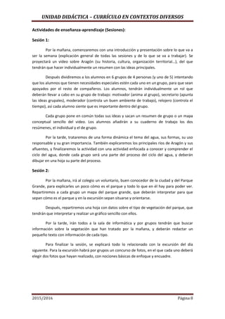 UNIDAD DIDÁCTICA – CURRÍCULO EN CONTEXTOS DIVERSOS
2015/2016 Página 8
Actividades de enseñanza-aprendizaje (Sesiones):
Sesión 1:
Por la mañana, comenzaremos con una introducción y presentación sobre lo que va a
ser la semana (explicación general de todas las sesiones y de lo que se va a trabajar). Se
proyectará un video sobre Aragón (su historia, cultura, organización territorial…), del que
tendrán que hacer individualmente un resumen con las ideas principales.
Después dividiremos a los alumnos en 6 grupos de 4 personas (y uno de 5) intentando
que los alumnos que tienen necesidades especiales estén cada uno en un grupo, para que sean
apoyados por el resto de compañeros. Los alumnos, tendrán individualmente un rol que
deberán llevar a cabo en su grupo de trabajo: motivador (anima al grupo), secretario (apunta
las ideas grupales), moderador (controla un buen ambiente de trabajo), relojero (controla el
tiempo), así cada alumno siente que es importante dentro del grupo.
Cada grupo pone en común todas sus ideas y sacan un resumen de grupo o un mapa
conceptual sencillo del video. Los alumnos añadirán a su cuaderno de trabajo los dos
resúmenes, el individual y el de grupo.
Por la tarde, trataremos de una forma dinámica el tema del agua, sus formas, su uso
responsable y su gran importancia. También explicaremos los principales ríos de Aragón y sus
afluentes, y finalizaremos la actividad con una actividad enfocada a conocer y comprender el
ciclo del agua, donde cada grupo será una parte del proceso del ciclo del agua, y deberán
dibujar en una hoja su parte del proceso.
Sesión 2:
Por la mañana, irá al colegio un voluntario, buen conocedor de la ciudad y del Parque
Grande, para explicarles un poco cómo es el parque y todo lo que en él hay para poder ver.
Repartiremos a cada grupo un mapa del parque grande, que deberán interpretar para que
sepan cómo es el parque y en la excursión sepan situarse y orientarse.
Después, repartiremos una hoja con datos sobre el tipo de vegetación del parque, que
tendrán que interpretar y realizar un gráfico sencillo con ellos.
Por la tarde, irán todos a la sala de informática y por grupos tendrán que buscar
información sobre la vegetación que han tratado por la mañana, y deberán redactar un
pequeño texto con información de cada tipo.
Para finalizar la sesión, se explicará todo lo relacionado con la excursión del día
siguiente. Para la excursión habrá por grupos un concurso de fotos, en el que cada uno deberá
elegir dos fotos que hayan realizado, con nociones básicas de enfoque y encuadre.
 