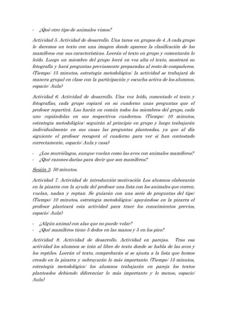 - ¿Qué otro tipo de animales vimos?
Actividad 5. Actividad de desarrollo. Una tarea en grupos de 4. A cada grupo
le daremos un texto con una imagen donde aparece la clasificación de los
mamíferos con sus características. Leerán el texto en grupo y comentarán lo
leído. Luego un miembro del grupo leerá en voz alta el texto, mostrará su
fotografía y hará preguntas previamente preparadas al resto de compañeros.
(Tiempo: 15 minutos, estrategia metodológica: la actividad se trabajará de
manera grupal en clase con la participación y escucha activa de los alumnos,
espacio: Aula)
Actividad 6. Actividad de desarrollo. Una vez leído, comentado el texto y
fotografías, cada grupo copiará en su cuaderno unas preguntas que el
profesor repartirá. Las harán en común todos los miembros del grupo, cada
uno copiándolas en sus respectivos cuadernos. (Tiempo: 10 minutos,
estrategia metodológica: seguirán al principio en grupo y luego trabajarán
individualmente en sus casas las preguntas planteadas, ya que al día
siguiente el profesor recogerá el cuaderno para ver si han contestado
correctamente, espacio: Aula y casa)
- ¿Los murciélagos, aunque vuelan como las aves con animales mamíferos?
- ¿Qué razones darías para decir que son mamíferos?
Sesión 3. 50 minutos.
Actividad 7. Actividad de introducción-motivación Los alumnos elaborarán
en la pizarra con la ayuda del profesor una lista con los animales que corren,
vuelan, nadan y reptan. Se guiarán con una serie de preguntas del tipo:
(Tiempo: 10 minutos, estrategia metodológica: apoyándose en la pizarra el
profesor planteará esta actividad para traer los conocimientos previos,
espacio: Aula)
- ¿Algún animal con alas que no puede volar?
- ¿Qué mamíferos tiene 5 dedos en las manos y 5 en los pies?
Actividad 8. Actividad de desarrollo. Actividad en parejas. Tras esa
actividad los alumnos se irán al libro de texto donde se habla de las aves y
los reptiles. Leerán el texto, comprobarán si se ajusta a la lista que hemos
creado en la pizarra y subrayarán lo más importante. (Tiempo: 15 minutos,
estrategia metodológica: los alumnos trabajarán en pareja los textos
planteados debiendo diferenciar lo más importante y lo menos, espacio:
Aula)
 