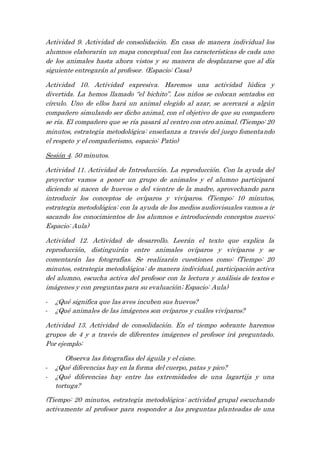 Actividad 9. Actividad de consolidación. En casa de manera individual los
alumnos elaborarán un mapa conceptual con las características de cada uno
de los animales hasta ahora vistos y su manera de desplazarse que al día
siguiente entregarán al profesor. (Espacio: Casa)
Actividad 10. Actividad expresiva. Haremos una actividad lúdica y
divertida. La hemos llamado “el bichito”. Los niños se colocan sentados en
círculo. Uno de ellos hará un animal elegido al azar, se acercará a algún
compañero simulando ser dicho animal, con el objetivo de que su compañero
se ría. El compañero que se ría pasará al centro con otro animal. (Tiempo: 20
minutos, estrategia metodológica: enseñanza a través del juego fomentando
el respeto y el compañerismo, espacio: Patio)
Sesión 4. 50 minutos.
Actividad 11. Actividad de Introducción. La reproducción. Con la ayuda del
proyector vamos a poner un grupo de animales y el alumno participará
diciendo si nacen de huevos o del vientre de la madre, aprovechando para
introducir los conceptos de ovíparos y vivíparos. (Tiempo: 10 minutos,
estrategia metodológica: con la ayuda de los medios audiovisuales vamos a ir
sacando los conocimientos de los alumnos e introduciendo conceptos nuevo;
Espacio: Aula)
Actividad 12. Actividad de desarrollo. Leerán el texto que explica la
reproducción, distinguirán entre animales ovíparos y vivíparos y se
comentarán las fotografías. Se realizarán cuestiones como: (Tiempo: 20
minutos, estrategia metodológica: de manera individual, participación activa
del alumno, escucha activa del profesor con la lectura y análisis de textos e
imágenes y con preguntas para su evaluación; Espacio: Aula)
- ¿Qué significa que las aves incuben sus huevos?
- ¿Qué animales de las imágenes son ovíparos y cuáles vivíparos?
Actividad 13. Actividad de consolidación. En el tiempo sobrante haremos
grupos de 4 y a través de diferentes imágenes el profesor irá preguntado.
Por ejemplo:
Observa las fotografías del águila y el cisne.
- ¿Qué diferencias hay en la forma del cuerpo, patas y pico?
- ¿Qué diferencias hay entre las extremidades de una lagartija y una
tortuga?
(Tiempo: 20 minutos, estrategia metodológica: actividad grupal escuchando
activamente al profesor para responder a las preguntas planteadas de una
 
