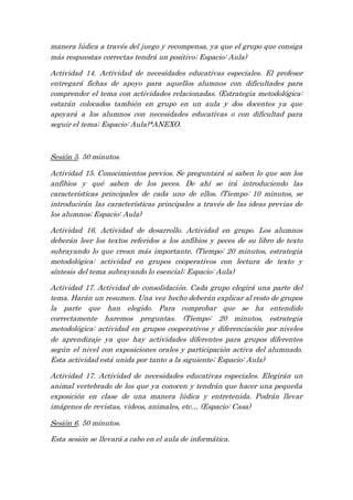 manera lúdica a través del juego y recompensa, ya que el grupo que consiga
más respuestas correctas tendrá un positivo; Espacio: Aula)
Actividad 14. Actividad de necesidades educativas especiales. El profesor
entregará fichas de apoyo para aquellos alumnos con dificultades para
comprender el tema con actividades relacionadas. (Estrategia metodológica:
estarán colocados también en grupo en un aula y dos docentes ya que
apoyará a los alumnos con necesidades educativas o con dificultad para
seguir el tema; Espacio: Aula)*ANEXO.
Sesión 5. 50 minutos.
Actividad 15. Conocimientos previos. Se preguntará si saben lo que son los
anfibios y qué saben de los peces. De ahí se irá introduciendo las
características principales de cada uno de ellos. (Tiempo: 10 minutos, se
introducirán las características principales a través de las ideas previas de
los alumnos; Espacio: Aula)
Actividad 16. Actividad de desarrollo. Actividad en grupo. Los alumnos
deberán leer los textos referidos a los anfibios y peces de su libro de texto
subrayando lo que crean más importante. (Tiempo: 20 minutos, estrategia
metodológica: actividad en grupos cooperativos con lectura de texto y
síntesis del tema subrayando lo esencial; Espacio: Aula)
Actividad 17. Actividad de consolidación. Cada grupo elegirá una parte del
tema. Harán un resumen. Una vez hecho deberán explicar al resto de grupos
la parte que han elegido. Para comprobar que se ha entendido
correctamente haremos preguntas. (Tiempo: 20 minutos, estrategia
metodológica: actividad en grupos cooperativos y diferenciación por niveles
de aprendizaje ya que hay actividades diferentes para grupos diferentes
según el nivel con exposiciones orales y participación activa del alumnado.
Esta actividad está unida por tanto a la siguiente; Espacio: Aula)
Actividad 17. Actividad de necesidades educativas especiales. Elegirán un
animal vertebrado de los que ya conocen y tendrán que hacer una pequeña
exposición en clase de una manera lúdica y entretenida. Podrán llevar
imágenes de revistas, videos, animales, etc… (Espacio: Casa)
Sesión 6. 50 minutos.
Esta sesión se llevará a cabo en el aula de informática.
 