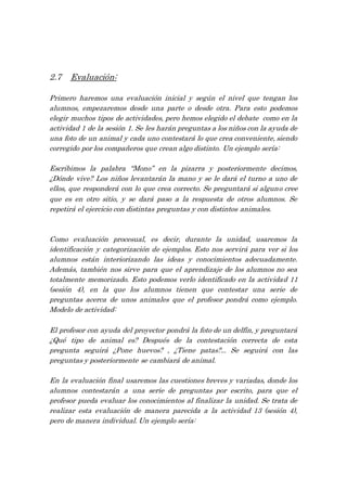 2.7 Evaluación:
Primero haremos una evaluación inicial y según el nivel que tengan los
alumnos, empezaremos desde una parte o desde otra. Para esto podemos
elegir muchos tipos de actividades, pero hemos elegido el debate como en la
actividad 1 de la sesión 1. Se les harán preguntas a los niños con la ayuda de
una foto de un animal y cada uno contestará lo que crea conveniente, siendo
corregido por los compañeros que crean algo distinto. Un ejemplo sería:
Escribimos la palabra ‘‘Mono’’ en la pizarra y posteriormente decimos,
¿Dónde vive? Los niños levantarán la mano y se le dará el turno a uno de
ellos, que responderá con lo que crea correcto. Se preguntará si alguno cree
que es en otro sitio, y se dará paso a la respuesta de otros alumnos. Se
repetirá el ejercicio con distintas preguntas y con distintos animales.
Como evaluación procesual, es decir, durante la unidad, usaremos la
identificación y categorización de ejemplos. Esto nos servirá para ver si los
alumnos están interiorizando las ideas y conocimientos adecuadamente.
Además, también nos sirve para que el aprendizaje de los alumnos no sea
totalmente memorizado. Esto podemos verlo identificado en la actividad 11
(sesión 4), en la que los alumnos tienen que contestar una serie de
preguntas acerca de unos animales que el profesor pondrá como ejemplo.
Modelo de actividad:
El profesor con ayuda del proyector pondrá la foto de un delfín, y preguntará
¿Qué tipo de animal es? Después de la contestación correcta de esta
pregunta seguirá ¿Pone huevos? , ¿Tiene patas?... Se seguirá con las
preguntas y posteriormente se cambiará de animal.
En la evaluación final usaremos las cuestiones breves y variadas, donde los
alumnos contestarán a una serie de preguntas por escrito, para que el
profesor pueda evaluar los conocimientos al finalizar la unidad. Se trata de
realizar esta evaluación de manera parecida a la actividad 13 (sesión 4),
pero de manera individual. Un ejemplo sería:
 
