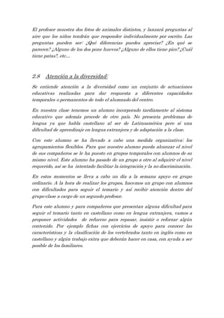 El profesor muestra dos fotos de animales distintos, y lanzará preguntas al
aire que los niños tendrán que responder individualmente por escrito. Las
preguntas pueden ser: ¿Qué diferencias puedes apreciar? ¿En qué se
parecen? ¿Alguno de los dos pone huevos? ¿Alguno de ellos tiene pico? ¿Cuál
tiene patas?, etc…
2.8 Atención a la diversidad:
Se entiende atención a la diversidad como un conjunto de actuaciones
educativas realizadas para dar respuesta a diferentes capacidades
temporales o permanentes de todo el alumnado del centro.
En nuestra clase tenemos un alumno incorporado tardíamente al sistema
educativo que además procede de otro país. No presenta problemas de
lengua ya que habla castellano al ser de Latinoamérica pero sí una
dificultad de aprendizaje en lengua extranjera y de adaptación a la clase.
Con este alumno se ha llevado a cabo una medida organizativa; los
agrupamientos flexibles. Para que nuestro alumno pueda alcanzar el nivel
de sus compañeros se le ha puesto en grupos temporales con alumnos de su
mismo nivel. Este alumno ha pasado de un grupo a otro al adquirir el nivel
requerido, así se ha intentado facilitar la integración y la no discriminación.
En estos momentos se lleva a cabo un día a la semana apoyo en grupo
ordinario. A la hora de realizar los grupos, hacemos un grupo con alumnos
con dificultades para seguir el temario y así recibir atención dentro del
grupo-clase a cargo de un segundo profesor.
Para este alumno y para compañeros que presentan alguna dificultad para
seguir el temario tanto en castellano como en lengua extranjera, vamos a
proponer actividades de refuerzo para repasar, insistir o reforzar algún
contenido. Por ejemplo fichas con ejercicios de apoyo para conocer las
características y la clasificación de los vertebrados tanto en inglés como en
castellano y algún trabajo extra que deberán hacer en casa, con ayuda a ser
posible de los familiares.
 