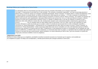 Metodología Didáctica para la enseñanza de las Ciencias Sociales
nos informarán sobre los conocimientos que éstos tienen acerca de conceptos relacionados con el consumo responsable.
Actividad 2: Comenzaremos la actividad con el vídeo animado: “De consumir a consumidor responsable”, en el que un personaje presenta al
planeta Tierra y el modo de vida de un ser humano consumidor denominado “Homo Consumus” (su higiene diaria, su manera de desplazarse, cómo
se comporta durante su jornada laboral, sus hábitos de alimentación, dónde deposita sus residuos,…). El vídeo se pausará a la mitad (pues la
siguiente mitad nos servirá posteriormente), cuando termine de mostrarnos el modo de vida del “Homo Consumus”. Se le pedirá a los alumnos que
presten mucha atención, pues seguidamente, cada grupo deberá analizar qué acciones han visto en el vídeo que deberían corregirse y deberán
anotarlas en la ficha que le proporcionará el profesor (Anexo 2). Además, se debatirá sobre si este tipo de conductas se realizan en casa y
hablaremos sobre cómo influyen en nuestro día a día, introduciendo conceptos como calentamiento global, contaminación, agotamiento de
recursos, ……………. Una vez anotados todos los malos hábitos (tanto los que hemos visto en el vídeo, como los que realizamos en casa),
buscamos alternativas a cada uno de ellos que nos ayuden a reducir el consumo de recursos para llevar a cabo un desarrollo sostenible y
convertirnos en “Homo Resposabilus”. Terminaremos de ver la segunda parte del vídeo, ahora en la parte en la que el “Homo Consumus” se
transforma en “Homo Responsabilus”, donde el personaje adopta ahora unas nuevas costumbres en su día a día intentando mejorar los hábitos
incorrectos que realizaba en la anterior parte del vídeo. Compararemos si estas propuestas de mejora se corresponden con las mediadas que cada
grupo ha establecido y se debatirá sobre el tema. Finalmente, se consensuará entre todos los grupos y se agruparán todas las medidas para reducir el
consumo en una gran lista que, posteriormente, deberá trasladarse a un mural elaborado por toda la clase y que será colocado en el pasillo del
colegio para concienciar también al resto de compañeros.
Adaptaciones al ACNEE:
Realizará el mismo trabajo que sus compañeros, prestándole el profesor la atención necesaria en el momento que lo requiera y será ayudado por
sus compañeros de grupo. Su trabajo será recompensado y valorado positivamente para conseguir aumentar su motivación.
19
 