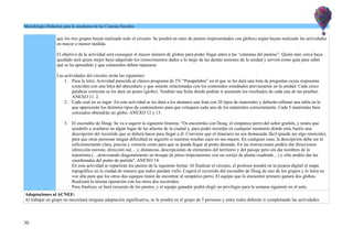 Metodología Didáctica para la enseñanza de las Ciencias Sociales
que los tres grupos hayan realizado todo el circuito. Se pondrá un ratio de puntos (representados con globos) según hayan realizado las actividades
en mayor o menor medida.
El objetivo de la actividad será conseguir el mayor número de globos para poder llegar antes a las “cataratas del paraíso”. Quién más cerca haya
quedado será quien mejor haya adquirido los conocimientos dados a lo largo de las demás sesiones de la unidad y servirá como guía para saber
qué se ha aprendido y que contenidos deben repasarse.
Las actividades del circuito serán las siguientes:
1. Pasa la letra: Actividad parecida al clásico programa de TV “Pasapalabra” en el que se les dará una lista de preguntas cuyas respuestas
coinciden con una letra del abecedario y que estarán relacionadas con los contenidos estudiados previamente en la unidad. Cada cinco
palabras correctas se les dará un punto (globo). Tendrán una ficha donde podrán ir anotando los resultados de cada una de las pruebas.
ANEXO 11. 2.
2. Cada cual en su lugar: En esta actividad se les dará a los alumnos una lista con 20 tipos de materiales y deberán rellenar una tabla en la
que aparecerán los distintos tipos de contenedores para que coloquen cada uno de los materiales correctamente. Cada 5 materiales bien
colocados obtendrán un globo. ANEXO 12 y 13.
3. El escondite de Doug: Se va a sugerir la siguiente historia: "Os encontráis con Doug, el simpático perro del señor gruñón, y tenéis que
ayudarlo a ocultarse en algún lugar de las afueras de la ciudad y, para poder recordar en cualquier momento dónde está, haréis una
descripción del recorrido que se deberá hacer para llegar a él. Conviene que el itinerario no sea demasiado fácil (puede ser algo retorcido),
para que otras personas tengan dificultad en seguirlo si nuestras reseñas caen en sus manos. En cualquier caso, la descripción debe ser lo
suficientemente clara, precisa y correcta como para que se pueda llegar al punto deseado. En las instrucciones podéis dar direcciones
(dirección noreste, dirección sur,…), distancias, descripciones de elementos del territorio y del paisaje pero sin dar nombres de la
toponimia (…atravesando diagonalmente un bosque de pinos tropezaremos con un cortijo de planta cuadrada…) y sólo podéis dar las
coordenadas del punto de partida". ANEXO 14.
En esta actividad se repartirán los puntos de la siguiente forma: Al finalizar el circuito, el profesor pondrá en la pizarra digital el mapa
topográfico en la ciudad de manera que todos puedan verlo. Cogerá el recorrido del escondite de Doug de uno de los grupos y lo leerá en
voz alta para que los otros dos equipos traten de encontrar al simpático perro. El equipo que lo encuentre primero ganará dos globos.
Realizará la misma operación con los otros dos recorridos.
Para finalizar, se hará recuento de los puntos, y el equipo ganador podrá elegir un privilegio para la semana siguiente en el aula.
Adaptaciones al ACNEE:
Al trabajar en grupo no necesitará ninguna adaptación significativa, se le pondrá en el grupo de 5 personas y entre todos deberán ir completando las actividades.
30
 