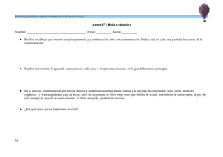 Metodología Didáctica para la enseñanza de las Ciencias Sociales
Anexo IV: Hoja evaluativa
Nombre: _____________________________________ Curso: _________ Fecha:__________
 Realiza un dibujo que muestre un paisaje natural y a continuación, otro con contaminación. Indica cuál es cada uno y señala las causas de la
contaminación.
 Explica brevemente lo que está ocurriendo en cada caso, y propón una solución, en la que deberíamos participar.
 En el caso de contaminación por arrojar objetos a la naturaleza señala dónde tirarías y a qué tipo de contenedor (azul, verde, amarillo,
orgánico…): Cáscara plátano, caja de leche, tarro de mayonesa, un libro viejo roto, una botella de cristal, una botella de aceite vacía, la piel de
una naranja, la caja de un medicamento, un folio arrugado, una botella de vino.
 ¿Por qué crees que es importante reciclar?
38
 