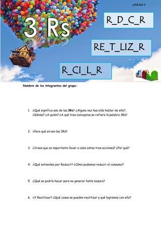 Nombre de los integrantes del grupo:
1. ¿Qué significa eso de las 3Rs? ¿Alguna vez has oído hablar de ello?,
¿Dónde? ¿A quién? ¿A qué tres conceptos se refiere la palabra 3Rs?
2. ¿Para qué sirven las 3Rs?
3. ¿Crees que es importante llevar a cabo estas tres acciones? ¿Por qué?
4. ¿Qué entiendes por Reducir? ¿Cómo podemos reducir el consumo?
5. ¿Qué se podría hacer para no generar tanta basura?
6. ¿Y Reutilizar? ¿Qué cosas se pueden reutilizar y qué logramos con ello?
R_D_C_R
RE_T_LIZ_R
R_CI_L_R
ANEXO V
 
