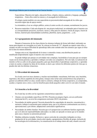 Metodología Didáctica para la enseñanza de las Ciencias Sociales
Especialistas: Maestros de inglés, educación física, religión, música, audición y lenguaje, pedagogía
terapéutica… Entre ellos están los tutores y el encargado de la biblioteca.
El colegio cuenta también con una especialista en psicomotricidad encargada de los niños que
necesiten algún tipo de apoyo motriz.
La orientadora, al ser un colegio público, asiste al centro un día a la semana, normalmente los jueves.
• Recursos materiales: Cada aula dispone de: una pizarra tradicional, un ordenador para el maestro con
su correspondiente proyector, escritorio, mesas y sillas para los alumnos, rincón de juegos, rincón de
lectura, material para manualidades (cartulinas, plastilina, tijeras, pegamento…), etc.
3.2 Agrupamiento del alumnado
Durante el transcurso de las clases diarias los alumnos trabajan de forma individual, realizando sus
tareas para después ser corregidas en el aula. Se colocan en forma de “U”, dejando un espacio entre ellos, y
siempre un niño con mayor dificultad de aprendizaje debe estar sentado entre dos alumnos que sigan el ritmo
de la clase de manera dinámica.
Aunque esto es así, dependiendo de la tarea o contenido a tratar, esta distribución puede ser
modificada temporalmente según el maestro crea conveniente.
Se puede trabajar por parejas en actividades más complejas, haciéndolas al azar para que no siempre
vayan con la misma persona y aprendan a trabajar con todos sus compañeros. Por otro lado, la realización de
murales se lleva a cabo en dos grupos pequeños, para que desarrollen el aprendizaje cooperativo, y aprendan
a tener en cuenta y respetar las ideas de los demás, es decir, que valoren los diferentes puntos de vista que se
pueden dar ante las distintas situaciones.
3.3 Diversidad del alumnado
En el aula conviven trece alumnos y muchas nacionalidades: musulmana, boliviana, rusa, brasileña,
nigeriana y dos chicos españoles de etnia gitana. Aunque estas serían unas características muy propicias a
generar un ambiente difícil en clase, resulta todo lo contrario, trabajan de forma cooperativa, se comprenden,
ayudan y respetan unos a otros y esto les beneficia para desde pequeños saber convivir con todo el mundo.
3.4 Atención a la diversidad
En el aula hay un niño con las siguientes características especiales:
• Alumno con necesidades específicas (ACNE). Presenta un psíquico ligero, con un coeficiente
intelectual de 65 y un nivel de competencia curricular (NCC) de primero.
• Necesidades de ámbito general: Necesita desarrollar las capacidades de atención, concentración y
memoria, trabajar la autonomía para cualquier tarea, que se le refuercen continuamente sus éxitos y
aproximaciones y por último, adaptaciones curriculares significativas.
• Necesidades de ámbito familiar: Necesita que se le proporcione un ambiente familiar organizado,
que se le dote de responsabilidades adecuadas a su edad, ser apoyado en tareas que se le manden
para casa y mejorar su autonomía personal.
• Medidas ordinarias tomadas: Refuerzo y apoyo curricular de contenidos trabajados en clase,
graduación de las actividades, tutoría entre iguales, agrupamientos flexibles de grupo, inclusión de
las tecnologías de la información y la comunicación en el trabajo diario del aula, situarle cerca del
5
 
