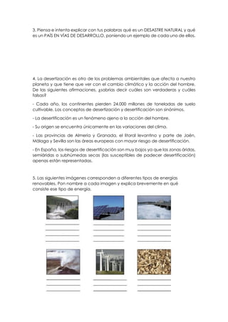 3. Piensa e intenta explicar con tus palabras qué es un DESASTRE NATURAL y qué
es un PAÍS EN VÍAS DE DESARROLLO, poniendo un ejemplo de cada uno de ellos.
4. La desertización es otro de los problemas ambientales que afecta a nuestro
planeta y que tiene que ver con el cambio climático y la acción del hombre.
De las siguientes afirmaciones, ¿sabrías decir cuáles son verdaderas y cuáles
falsas?
- Cada año, los continentes pierden 24.000 millones de toneladas de suelo
cultivable. Los conceptos de desertización y desertificación son sinónimos.
- La desertificación es un fenómeno ajeno a la acción del hombre.
- Su origen se encuentra únicamente en las variaciones del clima.
- Las provincias de Almería y Granada, el litoral levantino y parte de Jaén,
Málaga y Sevilla son las áreas europeas con mayor riesgo de desertificación.
- En España, los riesgos de desertificación son muy bajos ya que las zonas áridas,
semiáridas o subhúmedas secas (las susceptibles de padecer desertificación)
apenas están representadas.
5. Las siguientes imágenes corresponden a diferentes tipos de energías
renovables. Pon nombre a cada imagen y explica brevemente en qué
consiste ese tipo de energía.
 