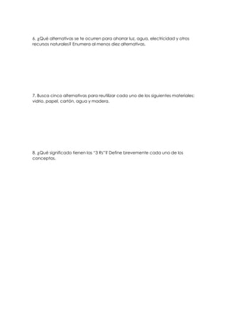 6. ¿Qué alternativas se te ocurren para ahorrar luz, agua, electricidad y otros
recursos naturales? Enumera al menos diez alternativas.
7. Busca cinco alternativas para reutilizar cada uno de los siguientes materiales:
vidrio, papel, cartón, agua y madera.
8. ¿Qué significado tienen las “3 Rs”? Define brevemente cada uno de los
conceptos.
 
