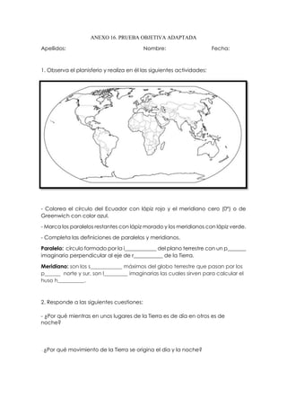ANEXO 16. PRUEBA OBJETIVA ADAPTADA
Apellidos: Nombre: Fecha:
1. Observa el planisferio y realiza en él las siguientes actividades:
- Colorea el círculo del Ecuador con lápiz rojo y el meridiano cero (0º) o de
Greenwich con color azul.
- Marca los paralelos restantes con lápiz morado y los meridianos con lápiz verde.
- Completa las definiciones de paralelos y meridianos.
Paralelo: círculo formado por la i____________ del plano terrestre con un p_______
imaginario perpendicular al eje de r___________ de la Tierra.
Meridiano: son los s____________ máximos del globo terrestre que pasan por los
p______ norte y sur, son l_________ imaginarias las cuales sirven para calcular el
huso h__________.
2. Responde a las siguientes cuestiones:
- ¿Por qué mientras en unos lugares de la Tierra es de día en otros es de
noche?
- ¿Por qué movimiento de la Tierra se origina el día y la noche?
 