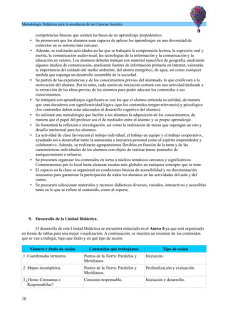 Metodología Didáctica para la enseñanza de las Ciencias Sociales
competencias básicas que sienten las bases de un aprendizaje propedéutico.
• Se promoverá que los alumnos sean capaces de aplicar los aprendizajes en una diversidad de
contextos en su entorno más cercano.
• Además, se realizarán actividades en las que se trabajará la comprensión lectora, la expresión oral y
escrita, la comunicación audiovisual, las tecnologías de la información y la comunicación y la
educación en valores. Los alumnos deberán trabajar con material específico de geografía, analizarán
algunos medios de comunicación, analizarán fuentes de información primaria en Internet, valorarán
la importancia del cuidado del medio ambiente, del ahorro energético, de agua, así como cualquier
medida que suponga un desarrollo sostenible de la sociedad.
• Se partirá de las experiencias y de los conocimientos previos del alumnado, lo que conllevará a la
motivación del alumno. Por lo tanto, cada sesión de iniciación contará con una actividad dedicada a
la extracción de las ideas previas de los alumnos para poder adecuar los contenidos a sus
conocimientos.
• Se trabajará con aprendizajes significativos con los que el alumno entienda su utilidad, de manera
que sean duraderos con significatividad lógica (que los contenidos tengan relevancia) y psicológica
(los contenidos deben estar adecuados al desarrollo cognitivo del alumno).
• Se utilizará una metodología que facilite a los alumnos la adquisición de los conocimientos, de
manera que el papel del profesor sea el de mediador entre el alumno y su propio aprendizaje.
• Se fomentará la reflexión e investigación, así como la realización de tareas que supongan un reto y
desafío intelectual para los alumnos.
• La actividad de clase favorecerá el trabajo individual, el trabajo en equipo y el trabajo cooperativo.,
ayudando así a desarrollar tanto la autonomía e iniciativa personal como el espíritu emprendedor y
colaborativo. Además, se realizarán agrupamientos flexibles en función de la tarea y de las
características individuales de los alumnos con objeto de realizar tareas puntuales de
enriquecimiento o refuerzo.
• Se procurará organizar los contenidos en torno a núcleos temáticos cercanos y significativos.
Comenzaremos por lo local hasta alcanzar escalas más globales en cualquier concepto que se trate.
• El espacio en la clase se organizará en condiciones básicas de accesibilidad y no discriminación
necesarias para garantizar la participación de todos los alumnos en las actividades del aula y del
centro.
• Se procurará seleccionar materiales y recursos didácticos diversos, variados, interactivos y accesibles
tanto en lo que se refiere al contenido, como al soporte.
9. Desarrollo de la Unidad Didáctica.
El desarrollo de esta Unidad Didáctica se encuentra redactado en el Anexo 0 ya que está organizado
en forma de tablas para una mejor visualización. A continuación, se muestra un resumen de los contenidos
que se van a trabajar, bajo que título y en qué tipo de sesión.
Número y título de sesión Contenidos que trabajamos Tipo de sesión
1. Coordenadas terrestres. Puntos de la Tierra: Paralelos y
Meridianos.
Iniciación.
2. Mapas incompletos. Puntos de la Tierra: Paralelos y
Meridianos.
Profundización y evaluación.
3.¿Homo Consumus o
Responsabilus?
Consumo responsable. Iniciación y desarrollo.
10
 