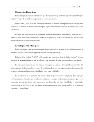 P a g e | 10
Estrategias Didácticas
Las estrategias didácticas son técnicas que el docente maneja en forma pensativa y flexible para
originar el logro de aprendizajes significativos en los estudiantes.
Según, Pérez (1995, p.23), las estrategias didácticas se definen como planes de acción que pone
en marcha el docente de forma sistemática para lograr determinados objetivos de aprendizaje en los
estudiantes.
Es decir, son un conjunto de actividades o acciones, organizadas, planificadas y realizadas por el
educador, con la finalidad de facilitar el proceso de aprendizaje de sus estudiantes, por medio de las
distintas técnicas de enseñanza existentes.
Estrategias metodológicas
Estas estrategias están constituidas por distintos métodos, técnicas y procedimientos que se
integran, adecuan y ejecutan en el proceso de enseñanza y aprendizaje.
Bolaños, G. y Molina, Z. (2007, p.46) señalan que no se trata de actividades “sueltas”, sino de
una serie de acciones didácticas que se enlazan y que permiten alcanzar un determinado aprendizaje.
Es importante destacar que este tipo de estrategias se adaptan a las necesidades especiales del
alumno, con el fin de integrarlo al proceso de enseñanza, de modo que se permita descubrir y desarrolla
su autonomía, capacidad, actitud, habilidades, entre otras cualidades.
En conclusión, es de relevante importancia destacar que los planes y programas de estudio, no
sólo tienen como finalidad que los alumnos y alumnas obtengan o almacenen datos; sino que por el
contrario, una de las líneas más importantes es desarrollar en ellos habilidades y capacidades
cognoscitivas y afectivas, es ahí en donde las estrategias encuentran su cavidad en el proceso de
enseñanza y aprendizaje.
 