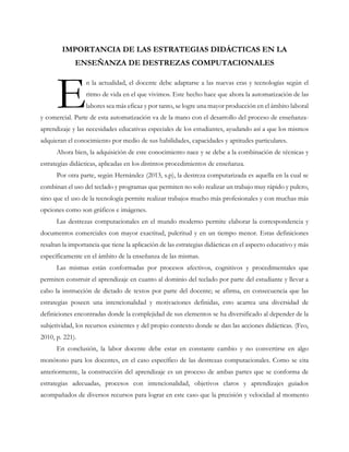 IMPORTANCIA DE LAS ESTRATEGIAS DIDÁCTICAS EN LA
ENSEÑANZA DE DESTREZAS COMPUTACIONALES
n la actualidad, el docente debe adaptarse a las nuevas eras y tecnologías según el
ritmo de vida en el que vivimos. Este hecho hace que ahora la automatización de las
labores sea más eficaz y por tanto, se logre una mayor producción en el ámbito laboral
y comercial. Parte de esta automatización va de la mano con el desarrollo del proceso de enseñanza-
aprendizaje y las necesidades educativas especiales de los estudiantes, ayudando así a que los mismos
adquieran el conocimiento por medio de sus habilidades, capacidades y aptitudes particulares.
Ahora bien, la adquisición de este conocimiento nace y se debe a la combinación de técnicas y
estrategias didácticas, aplicadas en los distintos procedimientos de enseñanza.
Por otra parte, según Hernández (2013, s.p), la destreza computarizada es aquella en la cual se
combinan el uso del teclado y programas que permiten no solo realizar un trabajo muy rápido y pulcro,
sino que el uso de la tecnología permite realizar trabajos mucho más profesionales y con muchas más
opciones como son gráficos e imágenes.
Las destrezas computacionales en el mundo moderno permite elaborar la correspondencia y
documentos comerciales con mayor exactitud, pulcritud y en un tiempo menor. Estas definiciones
resaltan la importancia que tiene la aplicación de las estrategias didácticas en el aspecto educativo y más
específicamente en el ámbito de la enseñanza de las mismas.
Las mismas están conformadas por procesos afectivos, cognitivos y procedimentales que
permiten construir el aprendizaje en cuanto al dominio del teclado por parte del estudiante y llevar a
cabo la instrucción de dictado de textos por parte del docente; se afirma, en consecuencia que las
estrategias poseen una intencionalidad y motivaciones definidas, esto acarrea una diversidad de
definiciones encontradas donde la complejidad de sus elementos se ha diversificado al depender de la
subjetividad, los recursos existentes y del propio contexto donde se dan las acciones didácticas. (Feo,
2010, p. 221).
En conclusión, la labor docente debe estar en constante cambio y no convertirse en algo
monótono para los docentes, en el caso específico de las destrezas computacionales. Como se cita
anteriormente, la construcción del aprendizaje es un proceso de ambas partes que se conforma de
estrategias adecuadas, procesos con intencionalidad, objetivos claros y aprendizajes guiados
acompañados de diversos recursos para lograr en este caso que la precisión y velocidad al momento
E
 