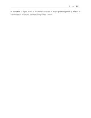 P a g e | 12
de transcribir o digitar textos o documentos sea con la mayor pulcritud posible y además se
automaticen las tareas en el ámbito de aula y laboral a futuro.
 