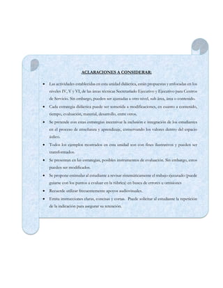 ACLARACIONES A CONSIDERAR:
 Las actividades establecidas en esta unidad didáctica, están propuestas y enfocadas en los
niveles IV, V y VI, de las áreas técnicas Secretariado Ejecutivo y Ejecutivo para Centros
de Servicio. Sin embargo, pueden ser ajustadas a otro nivel, sub área, área o contenido.
 Cada estrategia didáctica puede ser sometida a modificaciones, en cuanto a contenido,
tiempo, evaluación, material, desarrollo, entre otros.
 Se pretende con estas estrategias incentivar la inclusión e integración de los estudiantes
en el proceso de enseñanza y aprendizaje, conservando los valores dentro del espacio
áulico.
 Todos los ejemplos mostrados en esta unidad son con fines ilustrativos y pueden ser
transformados.
 Se presentan en las estrategias, posibles instrumentos de evaluación. Sin embargo, estos
pueden ser modificados.
 Se propone estimular al estudiante a revisar sistemáticamente el trabajo ejecutado (puede
guiarse con los puntos a evaluar en la rúbrica) en busca de errores u omisiones
 Recuerde utilizar frecuentemente apoyos audiovisuales.
 Emita instrucciones claras, concisas y cortas. Puede solicitar al estudiante la repetición
de la indicación para asegurar su retención.
 