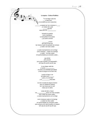 P a g e | 17
La espera – Cultura Profética
Te veo llegar cada día
a esta hora
y he tomado ya como costumbre
a esperar pa' ver si alcanzo a .
un vistazo de tu piel
sigo fiel
cada día en la .
tomando tus gestos
como madriguera
tu tranquilidad me ecualiza
y ya quiero conocer
mueve
eso que te hace ser
tan intensa mujer de expresión tan sincera
y vuelan, las horas vuelan
y vuela el pensamiento con la intriga
como mariposa ...vuelan en la barriga
y vuelan ...los días vuelan
mil oportunidades pa conocerte vuelan...
aaa ahhah
pero youooo
ya le cogí el gustito a la esperaaahh...
ahh aaa ah aa ahh aa ahh aaa
te veo llegar cada día
y cuando
me entra una ansiedad que palpita
y toda la sangre se me hace miel
cuando te llego a ver
tan bella como .
vuelvo y te miro bien
y te más bella
es raro lo acepto de alguna manera
pero en realidad es distinto
en ti veo luces que no veré
notas que no sabre
cosas de decir y hacer
me tener una vida completa
pero vuelan las horas vuelan..
y vuela el pensamiento con la intriga
como mariposa vuelan en la barriga
y vuelan los días vuelan
mil oportunidades pa conocerte vuelan
pero youooo ya le cogí el gustito a la espera
ahh aaa ah aa ahh aa ahh aaa
 