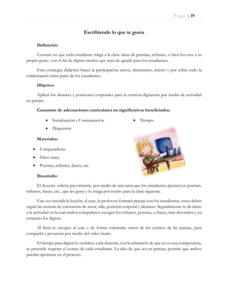 P a g e | 19
Escribiendo lo que te gusta
Definición:
Consiste en que cada estudiante traiga a la clase ideas de poemas, refranes, o bien los cree a su
propio gusto con el fin de digitar escritos que sean de agrado para los estudiantes.
Esta estrategia didáctica busca la participación activa, dinamismo, interés y por sobre todo la
colaboración entre pares de los estudiantes.
Objetivo:
Aplicar los alcances y posiciones corporales para la correcta digitación por medio de actividad
en parejas.
Causantes de adecuaciones curriculares no significativas beneficiados:
 Socialización y Comunicación  Tiempo
 Dispersión
Materiales:
 Computadoras
 Llave maya
 Poemas, refranes, frases, etc.
Desarrollo:
El docente solicita previamente, por medio de una tarea que los estudiantes piensen en poemas,
refranes, frases, etc., que les guste y lo traiga por escrito para la clase siguiente.
Una vez iniciada la lección, al azar, la profesora formará parejas con los estudiantes, estos deben
seguir las normas de colocación de mesa, silla, posición corporal y alcances. Seguidamente se da inicio
a la actividad en la cual ambos compañeros escogen los refranes, poemas, o frases, más divertidos y en
conjunto los digitan.
Al final se escogen al azar o de forma voluntaria varios de los escritos de las parejas, para
compartir y proyectar por medio del video beam.
El tiempo para digitar lo establece cada docente, con la aclaración de que no es una competencia,
se pretende respetar el avance de cada estudiante. La idea de que sea en parejas, permite que ambos
puedan aportarse en el proceso.
 