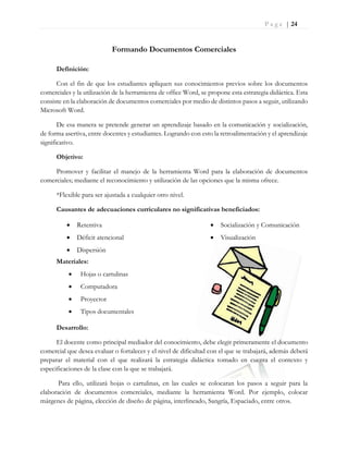 P a g e | 24
Formando Documentos Comerciales
Definición:
Con el fin de que los estudiantes apliquen sus conocimientos previos sobre los documentos
comerciales y la utilización de la herramienta de office Word, se propone esta estrategia didáctica. Esta
consiste en la elaboración de documentos comerciales por medio de distintos pasos a seguir, utilizando
Microsoft Word.
De esa manera se pretende generar un aprendizaje basado en la comunicación y socialización,
de forma asertiva, entre docentes y estudiantes. Logrando con esto la retroalimentación y el aprendizaje
significativo.
Objetivo:
Promover y facilitar el manejo de la herramienta Word para la elaboración de documentos
comerciales; mediante el reconocimiento y utilización de las opciones que la misma ofrece.
*Flexible para ser ajustada a cualquier otro nivel.
Causantes de adecuaciones curriculares no significativas beneficiados:
 Retentiva
 Déficit atencional
 Dispersión
 Socialización y Comunicación
 Visualización
Materiales:
 Hojas o cartulinas
 Computadora
 Proyector
 Tipos documentales
Desarrollo:
El docente como principal mediador del conocimiento, debe elegir primeramente el documento
comercial que desea evaluar o fortalecer y el nivel de dificultad con el que se trabajará, además deberá
preparar el material con el que realizará la estrategia didáctica tomado en cuenta el contexto y
especificaciones de la clase con la que se trabajará.
Para ello, utilizará hojas o cartulinas, en las cuales se colocaran los pasos a seguir para la
elaboración de documentos comerciales, mediante la herramienta Word. Por ejemplo, colocar
márgenes de página, elección de diseño de página, interlineado, Sangría, Espaciado, entre otros.
 
