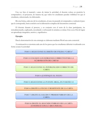 P a g e | 25
Una vez listo el material y antes de iniciar la actividad, el docente coloca en posición la
computadora y el proyector, de manera tal, que todos los estudiantes puedan visibilizar los que el
estudiante, seleccionado, ira elaborando.
De esta forma, cada uno de los estudiantes, al azar, ira pasando al computador, y realizará el paso
que le corresponde, hasta concluir con la elaboración completa del documento comercial.
El docente durante el proceso, y en conjunto con el resto de la clase participante, ira
retroalimentando, explicando, recordando o reforzando la temática a evaluar. Esto con el fin de lograr
un aprendizaje integrador, asertivo y significativo.
Ejemplo:
Para la demostración de esta estrategia se elaborara mediante Word una carta comercial.
A continuación se mostrara cada uno de los pasos que los estudiantes deberán ir realizando con
forme avance la actividad
PASO 1: SELECCIONE EL DISEÑO DE PÁGINA “CARTA”
PASO 2: COLOQUE LOS MÁRGENES CORRECTOS PARA LA
ELABORACIÓN DE CARTAS
PASO 3: SELECCIONE EL INTERLINEADO CORRECTO DE
CARTA
PASO 4: JUSTIFIQUE EL TEXTO
PASO 5: SELECCIONE LA FUENTE ARIAL, EN TAMAÑO 12
PASO 6: DIGITE LA FECHA Y REMITENTE DE LA CARTA
PASO 7: DIGITE EL SALUDO Y PRIMER PARRAFO DE LA
CARTA
PASO 8: DIGITE EL SEGUNDO PARRAFO DE LA CARTA
(CONTINUE CON LA IDEA INICIAL)
 