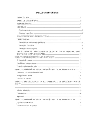 TABLA DE CONTENIDOS
DEDICATORIA................................................................................................................................ ii
TABLA DE CONTENIDOS .........................................................................................................iii
INTRODUCCIÓN............................................................................................................................5
OBJETIVOS .......................................................................................................................................6
Objetivo general...................................................................................................................................6
Objetivos específicos ..........................................................................................................................6
ADECUACIONES NO SIGNIFICATIVAS ...............................................................................7
ESTRATEGIAS .................................................................................................................................9
Estrategias de enseñanza y aprendizaje............................................................................................9
Estrategias Didácticas ...................................................................................................................... 10
Estrategias metodológicas............................................................................................................... 10
IMPORTANCIA DE LAS ESTRATEGIAS DIDÁCTICAS EN LA ENSEÑANZA DE
DESTREZAS COMPUTACIONALES......................................................................................11
ESTRATEGIAS DIDÁCTICAS PARA DIGITACIÓN ..............................................................14
Al ritmo de la canción ......................................................................................................................15
Escribiendo lo que te gusta..............................................................................................................19
Descubriendo las teclas guías..........................................................................................................21
ESTRATEGIAS DIDÁCTICAS EN LA ENSEÑANZA DE MICROSOFT WORD...........23
Formando Documentos Comerciales............................................................................................24
Rompecabezas Word........................................................................................................................28
Encuesta de Sabores.........................................................................................................................31
ESTRATEGIAS DIDÁCTICAS EN LA ENSEÑANZA DE MICROSOFT POWER
POINT....................................................................................................................................................34
..................................................................................................................................................................34
Adivina Adivinador...........................................................................................................................35
En desorden.......................................................................................................................................40
¿Quién es? ..........................................................................................................................................43
ESTRATEGIAS DIDÁCTICAS EN LA ENSEÑANZA DE MICROSOFT EXCEL..........47
Juguemos con Kahoot!.....................................................................................................................48
Diseño mi tablero de ajedrez...........................................................................................................52
 