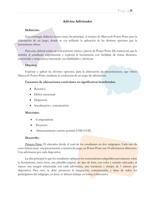P a g e | 35
Adivina Adivinador
Definición:
Esta estrategia didáctica busca como fin principal, el manejo de Microsoft Power Point para la
elaboración de un juego, donde se vea reflejado la aplicación de las distintas opciones que la
herramienta ofrece.
Para esto, deberá existir un conocimiento básico y previo de Power Point. De manera tal, que le
permita al estudiante experimentar y explorar la herramienta con facilidad, de forma dinámica,
entretenida e integradora; mejorando sus habilidades y destrezas.
Objetivo:
Explorar y aplicar las diversas opciones, para la elaboración de presentaciones, que ofrece
Microsoft Power Point, mediante la confección de un juego de adivinanzas.
Causantes de adecuaciones curriculares no significativas beneficiados:
 Retentiva
 Déficit atencional
 Dispersión
 Socialización y comunicación
Materiales:
 Computadoras
 Proyector
 Almacenamiento externo portátil (USB O CD)
Desarrollo:
Primera Parte: El educador divide el total de los estudiantes en dos subgrupos. Cada uno de
estos deberá crear una presentación, a manera de juego, en Power Point con 10 adivinanzas diferentes.
Una adivinanza por cada diapositiva.
La idea principal es que los estudiantes apliquen los conocimientos adquiridos previamente sobre
la herramienta, entre estos, una plantilla original, un tipo de letra, con color y tamaño adecuado, al
menos una imagen relacionada con cada adivinanza, una transición y tiempo de 1 minuto por
diapositiva. Para esto, se debe promover la integración, comunicación, e ideas de todos los
participantes del subgrupo, es decir, se deberá trabajar en forma colaborativa.
 