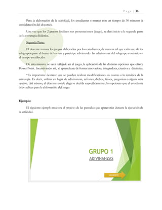 P a g e | 36
Para la elaboración de la actividad, los estudiantes contaran con un tiempo de 30 minutos (a
consideración del docente).
Una vez que los 2 grupos finalicen sus presentaciones (juego), se dará inicio a la segunda parte
de la estrategia didáctica.
Segunda Parte:
El docente tomara los juegos elaborados por los estudiantes, de manera tal que cada uno de los
subgrupos pase al frente de la clase y participe adivinando las adivinanzas del subgrupo contrario en
el tiempo establecido.
De esta manera, se verá reflejado en el juego, la aplicación de las distintas opciones que ofrece
Power Point. Incentivando así, el aprendizaje de forma innovadora, integradora, creativa y dinámica.
*Es importante destacar que se pueden realizar modificaciones en cuanto a la temática de la
estrategia. Es decir, utilizar en lugar de adivinanzas, refranes, dichos, frases, preguntas o alguna otra
opción. Así mismo, el docente puede elegir o decidir específicamente, las opciones que el estudiante
debe aplicar para la elaboración del juego.
Ejemplo:
El siguiente ejemplo muestra el proceso de las pantallas que aparecerán durante la ejecución de
la actividad.
 