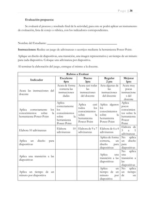 P a g e | 38
Evaluación propuesta:
Se evaluará el proceso y resultado final de la actividad, para esto se podrá aplicar un instrumento
de evaluación, lista de cotejo o rúbrica, con los indicadores correspondientes.
Nombre del Estudiante: ______________________________________________
Instrucciones: Realice un juego de adivinanzas o acertijos mediante la herramienta Power Point.
Aplique un diseño de diapositivas, una transición, una imagen representativa y un tiempo de un minuto
para cada diapositiva. Coloque una adivinanza por diapositiva.
Al terminar la elaboración del juego, entregue el mismo a la docente.
Rubros a Evaluar
Indicador
Excelente
4pts
Bueno
3pts
Regular
2 pts
Mejorar
1pto
Acata las instrucciones del
docente
Acata de forma
correcta las
instrucciones
dadas
Acata casi todas
las
instrucciones
del docente
Acta algunas de
las
instrucciones
del docente
Acata muy
pocas
instruccione
s del
docente
Aplica correctamente los
conocimientos sobre la
herramienta Power Point
Aplica
correctamente
los
conocimientos
sobre la
herramienta
Power Point
Aplica casi
todos los
conocimientos
sobre la
herramienta
Power Point
Aplica algunos
los
conocimientos
sobre la
herramienta
Power Point
Aplica
pocos
conocimien
tos sobre la
herramienta
Power
Point
Elabora 10 adivinanzas
Elabora 10
adivinanzas
Elabora de 9 a 7
adivinanzas
Elabora de 6 a 4
adivinanzas
Elabora de
3 a 1
adivinanzas
Aplica un diseño para
diapositivas
Aplica de forma
correcta, un
diseño para
diapositivas
No aplica
un diseño
para
diapositivas
Aplica una transición a las
diapositivas
Aplica una
transición a las
diapositivas
No aplica
una
transición a
las
diapositivas
Aplica un tiempo de un
minuto por diapositiva
Aplica un
tiempo de un
minuto por
diapositiva
No aplica
un tiempo
de un
 