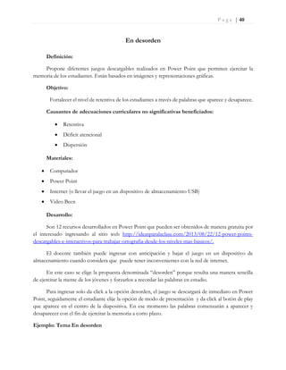 P a g e | 40
En desorden
Definición:
Propone diferentes juegos descargables realizados en Power Point que permiten ejercitar la
memoria de los estudiantes. Están basados en imágenes y representaciones gráficas.
Objetivo:
Fortalecer el nivel de retentiva de los estudiantes a través de palabras que aparece y desaparece.
Causantes de adecuaciones curriculares no significativas beneficiados:
 Retentiva
 Déficit atencional
 Dispersión
Materiales:
 Computador
 Power Point
 Internet (o llevar el juego en un dispositivo de almacenamiento USB)
 Video Been
Desarrollo:
Son 12 recursos desarrollados en Power Point que pueden ser obtenidos de manera gratuita por
el interesado ingresando al sitio web http://ideasparalaclase.com/2013/08/22/12-power-points-
descargables-e-interactivos-para-trabajar-ortografia-desde-los-niveles-mas-basicos/.
El docente también puede ingresar con anticipación y bajar el juego en un dispositivo de
almacenamiento cuando considera que puede tener inconvenientes con la red de internet.
En este caso se elige la propuesta denominada “desorden” porque resulta una manera sencilla
de ejercitar la mente de los jóvenes y forzarlos a recordar las palabras en estudio.
Para ingresar solo da click a la opción desorden, el juego se descargará de inmediato en Power
Point, seguidamente el estudiante elije la opción de modo de presentación y da click al botón de play
que aparece en el centro de la diapositiva. En ese momento las palabras comenzarán a aparecer y
desaparecer con el fin de ejercitar la memoria a corto plazo.
Ejemplo: Tema En desorden
 