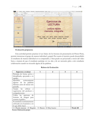 P a g e | 42
Evaluación propuesta:
Esta actividad permite practicar el uso básico de los botones de presentación de Power Point,
permite interactuar al grupo de manera individual y grupal. Por cuanto el ejercicio puede desarrollarlo
el estudiante de manera individual en su computador, o bien puede ser proyectado a través del video
been, a manera de que el estudiante participe en voz alta y de ser necesario pida a otro estudiante
colaboración cuando no recuerde alguna de las palabras.
Rubros de Evaluación
Aspectos a evaluar 1 2 3 4
Participa de forma activa y
disciplinada, apoyando a su
equipo.
Identifica correctamente
algunas de las palabras
faltantes antes de iniciar otra
pantalla
Acepta las críticas y
sugerencias del profesor y
compañeros(as).
Utiliza las opciones de
formato de imagen para
centrar el gráfico.
Se mantiene constantemente
enfocado en el ejercicio y en
lo que debe hacer
1= Puede mejorar 2= Regular 3= Bueno 4=Muy bueno Total: 20
Fuente: Elaboración propia
Click en modo
de presentación
 