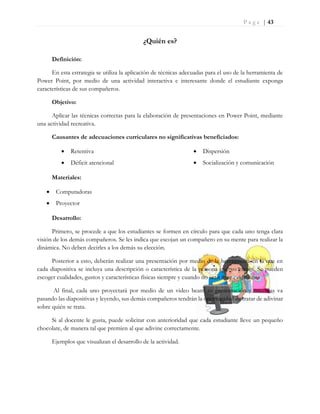 P a g e | 43
¿Quién es?
Definición:
En esta estrategia se utiliza la aplicación de técnicas adecuadas para el uso de la herramienta de
Power Point, por medio de una actividad interactiva e interesante donde el estudiante exponga
características de sus compañeros.
Objetivo:
Aplicar las técnicas correctas para la elaboración de presentaciones en Power Point, mediante
una actividad recreativa.
Causantes de adecuaciones curriculares no significativas beneficiados:
 Retentiva
 Déficit atencional
 Dispersión
 Socialización y comunicación
Materiales:
 Computadoras
 Proyector
Desarrollo:
Primero, se procede a que los estudiantes se formen en círculo para que cada uno tenga clara
visión de los demás compañeros. Se les indica que escojan un compañero en su mente para realizar la
dinámica. No deben decirles a los demás su elección.
Posterior a esto, deberán realizar una presentación por medio de la herramienta en la que en
cada diapositiva se incluya una descripción o característica de la persona que yo escogí. Se pueden
escoger cualidades, gustos y características físicas siempre y cuando no sean muy evidentes.
Al final, cada uno proyectará por medio de un video beam su presentación y mientras va
pasando las diapositivas y leyendo, sus demás compañeros tendrán la oportunidad de tratar de adivinar
sobre quién se trata.
Si al docente le gusta, puede solicitar con anterioridad que cada estudiante lleve un pequeño
chocolate, de manera tal que premien al que adivine correctamente.
Ejemplos que visualizan el desarrollo de la actividad.
 