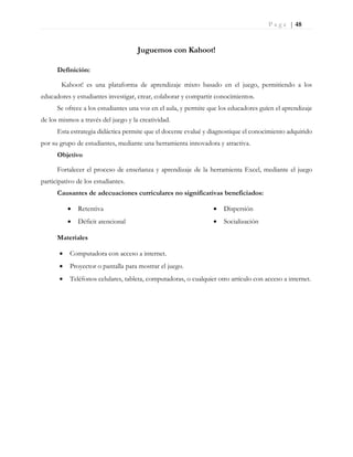 P a g e | 48
Juguemos con Kahoot!
Definición:
Kahoot! es una plataforma de aprendizaje mixto basado en el juego, permitiendo a los
educadores y estudiantes investigar, crear, colaborar y compartir conocimientos.
Se ofrece a los estudiantes una voz en el aula, y permite que los educadores guíen el aprendizaje
de los mismos a través del juego y la creatividad.
Esta estrategia didáctica permite que el docente evalué y diagnostique el conocimiento adquirido
por su grupo de estudiantes, mediante una herramienta innovadora y atractiva.
Objetivo
Fortalecer el proceso de enseñanza y aprendizaje de la herramienta Excel, mediante el juego
participativo de los estudiantes.
Causantes de adecuaciones curriculares no significativas beneficiados:
 Retentiva
 Déficit atencional
 Dispersión
 Socialización
Materiales
 Computadora con acceso a internet.
 Proyector o pantalla para mostrar el juego.
 Teléfonos celulares, tableta, computadoras, o cualquier otro artículo con acceso a internet.
 