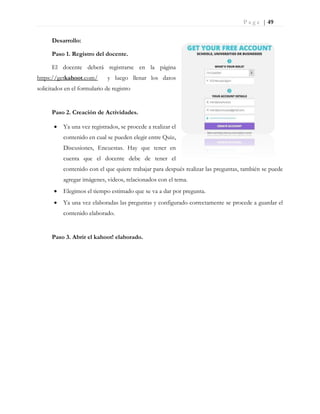 P a g e | 49
Desarrollo:
Paso 1. Registro del docente.
El docente deberá registrarse en la página
https://getkahoot.com/ y luego llenar los datos
solicitados en el formulario de registro
Paso 2. Creación de Actividades.
 Ya una vez registrados, se procede a realizar el
contenido en cual se pueden elegir entre Quiz,
Discusiones, Encuestas. Hay que tener en
cuenta que el docente debe de tener el
contenido con el que quiere trabajar para después realizar las preguntas, también se puede
agregar imágenes, videos, relacionados con el tema.
 Elegimos el tiempo estimado que se va a dar por pregunta.
 Ya una vez elaboradas las preguntas y configurado correctamente se procede a guardar el
contenido elaborado.
Paso 3. Abrir el kahoot! elaborado.
 