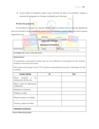 P a g e | 51
 Ya por último el estudiante espera a que el docente de inicio a la actividad y empieza a
contestar las preguntas en el tiempo establecido por el docente.
Evaluación propuesta:
La actividad es un juego muy atractivo debido a que el estudiante deberá contestar rápidamente
para así acumular la mayor cantidad de puntos. Esta herramienta se puede utilizar para hacer repasos,
diagnósticos, etc.
LISTA DE COTEJO
TRABAJO COTIDIANO
DOCENTE: FECHA:
NOMBRE DE CADA ESTUDIANTE:
Instrucciones:
A continuación se presentan los criterios que van a ser verificados en el desempeño de cada estudiante
mediante la observación del mismo.
De la siguiente lista marque con una “X“ la columna correspondiente, de acuerdo al desempeño de cada
estudiante.
INDICADOR SI NO
Presta atención a las
indicaciones del docente
Sigue y acata las indicaciones
establecidas
Participa en el proceso
Trabaja en orden
Muestra interés en el trabajo
Externa y aclara sus dudas
OBSERVACIONES:
Fuente: Elaboración propia
 