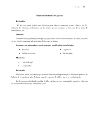 P a g e | 52
Diseño mi tablero de ajedrez
Definición:
El docente puede utilizar esta dinámica para reforzar conceptos como. cabecera de fila,
cabecera de columna, modificación de las anchos de las columnas y filas, uso de la barra de
herramientas, etc.
Objetivo:
Comprender los principales conceptos que se utilizan en las funciones básicas de Excel, así como
su uso práctico orientado a la aplicación de formato al tablero.
Causantes de adecuaciones curriculares no significativas beneficiados:
 Retentiva
 Déficit atencional
 Dispersión
 Socialización
Materiales:
 Hoja de Excel
 Computador
Desarrollo:
El docente puede utilizar el juego para que el estudiantado pueda aplicar diferentes opciones de
la barra de herramientas a fin de lograr crear la propuesta de tablero que se le está facilitando.
La idea es que coincidan la cantidad de filas y columnas que muestran los ejemplos, así como
las demás instrucciones que solicita el docente.
 
