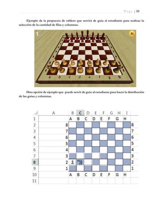 P a g e | 53
Ejemplo de la propuesta de tablero que servirá de guía al estudiante para realizar la
selección de la cantidad de filas y columnas.
Otra opción de ejemplo que puede servir de guía al estudiante para hacer la distribución
de las guías y columnas.
 