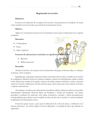 P a g e | 56
Registrando mi sección
Definición:
Consiste en la realización de un registro de la sección a la que pertenece el estudiante. Se creará
como resultado una base de datos, por medio de la herramienta Access.
Objetivo:
Aplicar los conocimientos previos de la herramienta Access para la elaboración de un registro
estudiantil.
Materiales:
 Computadoras
 Hojas
 Lápiz o lapiceros
Causantes de adecuaciones curriculares no significativas beneficiados:
 Retentiva
 Déficit atencional
 Dispersión
 Socialización
Desarrollo:
Al iniciar la lección, y de acuerdo con las características del grupo, el docente elige si se trabajara
en parejas, o bien en grupos.
Seguidamente, cada grupo o pareja de trabajo recolectará todos los datos y detalles de su sección
de compañeros. Deberán anotar los nombres completos, números de identificación, edades, estados
civiles, direcciones, nombre de los padres, números de cédula, números telefónicos, estado o situación
actual en el estudio, calificaciones del año, profesor guía, carrera técnica que cursa, número de boletas
o reportes, adecuaciones.
Al completar y recolectar esta información el estudiantes deberá realizar los registros en las tablas
denominadas; Información Personal, Datos de Familiares y Estado del Estudiante. Así mismo
procederá a establecer las relaciones entre tablas, formularios, consultas y demás procedimientos
correspondientes para obtener como resultado una base de datos de la sección. Lo anterior mediante
la aplicación de la herramienta Access.
El docente guiara el paso a paso para la elaboración de la base de datos, y colaborara en el
proceso del mismo. Así mismo elegirá el nivel de dificultad y la cantidad de datos que deberán ser
registrados.
 