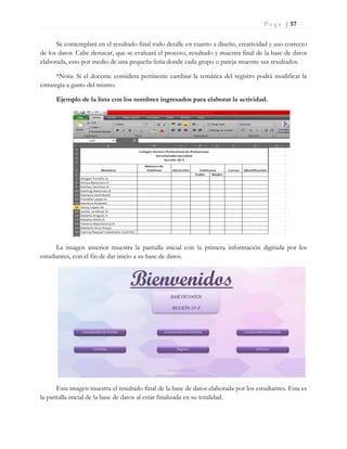P a g e | 57
Se contemplará en el resultado final todo detalle en cuanto a diseño, creatividad y uso correcto
de los datos. Cabe destacar, que se evaluará el proceso, resultado y muestra final de la base de datos
elaborada, esto por medio de una pequeña feria donde cada grupo o pareja muestre sus resultados.
*Nota: Si el docente considera pertinente cambiar la temática del registro podrá modificar la
estrategia a gusto del mismo.
Ejemplo de la lista con los nombres ingresados para elaborar la actividad.
La imagen anterior muestra la pantalla inicial con la primera información digitada por los
estudiantes, con el fin de dar inicio a su base de datos.
Esta imagen muestra el resultado final de la base de datos elaborada por los estudiantes. Esta es
la pantalla inicial de la base de datos al estar finalizada en su totalidad.
BASE DE DATOS
SECCIÓN 10-5
 