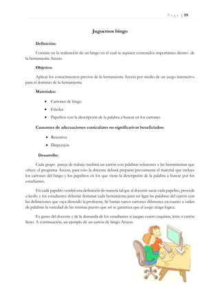 P a g e | 59
Juguemos bingo
Definición:
Consiste en la realización de un bingo en el cual se repasen contenidos importantes dentro de
la herramienta Access.
Objetivo:
Aplicar los conocimientos previos de la herramienta Access por medio de un juego interactivo
para el dominio de la herramienta.
Materiales:
 Cartones de bingo
 Frijoles
 Papelitos con la descripción de la palabra a buscar en los cartones
Causantes de adecuaciones curriculares no significativas beneficiados:
 Retentiva
 Dispersión
Desarrollo:
Cada grupo pareja de trabajo recibirá un cartón con palabras referentes a las herramientas que
ofrece el programa Access, para esto la docente deberá preparar previamente el material que incluye
los cartones del bingo y los papelitos en los que viene la descripción de la palabra a buscar por los
estudiantes.
En cada papelito vendrá una definición de manera tal que al docente sacar cada papelito, procede
a leerlo y los estudiantes deberán dominar cada herramienta para así ligar las palabras del cartón con
las definiciones que vaya diciendo la profesora. Se harían varios cartones diferentes en cuanto a orden
de palabras la variedad de las mismas puesto que así se garantiza que el juego tenga lógica.
Es gusto del docente y de la demanda de los estudiantes si juegan cuatro esquinas, letra o cartón
lleno. A continuación, un ejemplo de un cartón de bingo Access:
 