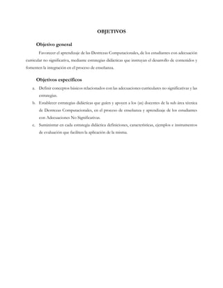 OBJETIVOS
Objetivo general
Favorecer el aprendizaje de las Destrezas Computacionales, de los estudiantes con adecuación
curricular no significativa, mediante estrategias didácticas que instruyan el desarrollo de contenidos y
fomenten la integración en el proceso de enseñanza.
Objetivos específicos
a. Definir conceptos básicos relacionados con las adecuaciones curriculares no significativas y las
estrategias.
b. Establecer estrategias didácticas que guíen y apoyen a los (as) docentes de la sub área técnica
de Destrezas Computacionales, en el proceso de enseñanza y aprendizaje de los estudiantes
con Adecuaciones No Significativas.
c. Suministrar en cada estrategia didáctica definiciones, características, ejemplos e instrumentos
de evaluación que faciliten la aplicación de la misma.
 
