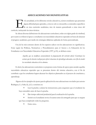 ADECUACIONES NO SIGNIFICATIVAS
n la actualidad, en los diferentes niveles educativos, existen estudiantes que presentan
alguna dificultad para aprender, y ésta no solo se circuscribe a contenidos específicos
de un área curricular académica; sino de manera generalizada a otras áreas del
currículo, incluyendo las áreas técnicas.
Se ubican diversas definiciones de adecuaciones curriculares, todas con algún grado de similitud,
por cuanto se refieren al apoyo a estudiantes con necesidades educativas especiales en busca de alcanzar
el progreso académico, por medio de estrategias didácticas aplicadas de forma personalizada.
Una de las más comunes dentro de los espacios aulicos son las adecuaciones no significativas.
Estas según las Políticas, Normativas y Procedimientos para el Acceso a la Educación de los
Estudiantes con Necesidades Educativas Especiales (1997, p.10), se definen como:
Aquellas que no modifican sustancialmente la programación del curriculo oficial. Constituyen las
acciones que los docentes realizan para ofrecer situaciones de aprendizaje adecuadas, con el fin de atender
las necesidades educativas de los alumnos.
Es decir, las adecuaciones curriculares se proponen como formas de apoyo para atender aquellas
necesidades educativas especiales que se presentan dentro del sistema educativo, con el fin de
contribuir a que los estudiantes logren alcanzar los objetivos planteados en el proceso de enseñanza y
aprendizaje.
Algunos de los ejemplos de ajustes para la aplicación de estas adecuaciones son dados por autores
Rodríguez, L y Solís, K, (s.f) y consisten en:
 Leer la prueba y aclarar las instrucciones, para asegurarse que el estudiante las
haya entendido antes de hacer la prueba.
 Dar tiempo adicional prudencial para la realización de la prueba.
 Insistir en el estudiante revise el examen antes de entregarlo para que se asegure
que haya completado todas las preguntas.
 Entre otros.
E
 
