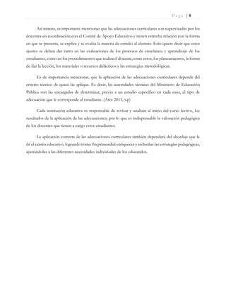 P a g e | 8
Así mismo, es importante mencionar que las adecuaciones curriculares son supervisadas por los
docentes en coordinación con el Comité de Apoyo Educativo y tienen estrecha relación con la forma
en que se presenta, se explica y se evalúa la materia de estudio al alumno. Esto quiere decir que estos
ajustes se deben dar tanto en las evaluaciones de los procesos de enseñanza y aprendizaje de los
estudiantes, como en los procedimientos que realiza el docente, entre estos, los planeamientos, la forma
de dar la lección, los materiales o recursos didácticos y las estrategias metodológicas.
Es de importancia mencionar, que la aplicación de las adecuaciones curriculares depende del
criterio técnico de quien las aplique. Es decir, las autoridades técnicas del Ministerio de Educación
Pública son las encargadas de determinar, previo a un estudio específico en cada caso, el tipo de
adecuación que le corresponde al estudiante. (Arce 2011, s.p)
Cada institución educativa es responsable de revisar y analizar al inicio del curso lectivo, los
resultados de la aplicación de las adecuaciones; por lo que es indispensable la valoración pedagógica
de los docentes que tienen a cargo estos estudiantes.
La aplicación correcta de las adecuaciones curriculares también dependerá del abordaje que le
dé el centro educativo, logrando como fin primordial enriquecer y rediseñar las estrategias pedagógicas,
ajustándolas a las diferentes necesidades individuales de los educandos.
 