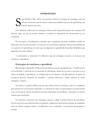ESTRATEGIAS
egún Bonilla y Díaz (2014, p.3) podemos definir el concepto de estrategias como las
acciones conscientes que los sujetos realizan para facilitar el proceso de aprendizaje, con
el fin de alcanzar una meta.
Esta definición indica que las estrategias forman parte integral del proceso de enseñanza del
docente, tanto así, que las mismas facilitan y benefician la adquisición de conocimientos en los
estudiantes.
Por otra parte, es fundamental y necesario que se propicien escenarios académicos donde los
educandos sean los que descubran y construyan el conocimiento, aplicando distintos procedimientos
en su proceso de aprendizaje; de modo que así adquieran la capacidad de desarrollar habilidades para
aplicarlas en la vida cotidiana.
A continuación se mencionan los diferentes tipos de estrategias existentes en el proceso de
enseñanza y aprendizaje.
Estrategias de enseñanza y aprendizaje
Díaz Barriga y Hernández (1998, p.214), las definen como las manipulaciones o modificaciones
en el contenido o estructura de los materiales de aprendizaje, dentro de un curso o una clase, con el
objeto de facilitar el aprendizaje y la comprensión de los alumnos. Son planeadas por el agente de
enseñanza (docente, diseñador de materiales o software educativo) y deben utilizarse en forma
inteligente y creativa.
Así mismo, se pueden definir como las que utilizan tanto los docentes, como los estudiantes,
para mejorar los conocimientos adquiridos en el periodo de clases; de igual manera se pueden definir
como una forma de encarar las prácticas del aula enfrentando sus problemas y buscando los mejores
caminos para resolverlos.
El estudiante, al dominar estas estrategias, organiza y dirige su propio proceso de aprendizaje.
Es por esta razón, que el docente debe ser prudente y diagnosticar previamente al grupo de estudiantes
antes de realizar cualquier cambio o modificación en los contenidos o la estructura del programa a
enseñar.
S
 