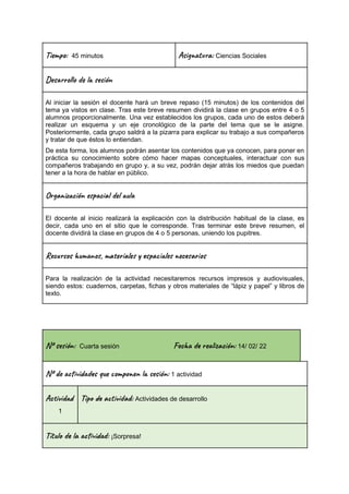 Ti m : 45 minutos Asi t a: Ciencias Sociales
Des l o l e ón
Al iniciar la sesión el docente hará un breve repaso (15 minutos) de los contenidos del
tema ya vistos en clase. Tras este breve resumen dividirá la clase en grupos entre 4 o 5
alumnos proporcionalmente. Una vez establecidos los grupos, cada uno de estos deberá
realizar un esquema y un eje cronológico de la parte del tema que se le asigne.
Posteriormente, cada grupo saldrá a la pizarra para explicar su trabajo a sus compañeros
y tratar de que éstos lo entiendan.
De esta forma, los alumnos podrán asentar los contenidos que ya conocen, para poner en
práctica su conocimiento sobre cómo hacer mapas conceptuales, interactuar con sus
compañeros trabajando en grupo y, a su vez, podrán dejar atrás los miedos que puedan
tener a la hora de hablar en público.
Or a z ión e c a l u
El docente al inicio realizará la explicación con la distribución habitual de la clase, es
decir, cada uno en el sitio que le corresponde. Tras terminar este breve resumen, el
docente dividirá la clase en grupos de 4 o 5 personas, uniendo los pupitres.
Rec s u n , ma al s a le c a s
Para la realización de la actividad necesitaremos recursos impresos y audiovisuales,
siendo estos: cuadernos, carpetas, fichas y otros materiales de “lápiz y papel” y libros de
texto.
Nº se ón: Cuarta sesión Fec re ac ón: 14/ 02/ 22
Nº de vi s u m o n es ón: 1 actividad
Ac i d
1
Tip a t ad: Actividades de desarrollo
Títu la vi : ¡Sorpresa!
 