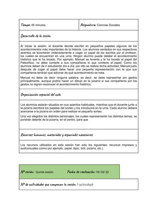 Ti m : 45 minutos Asi t a: Ciencias Sociales
Des l o l e ón
Al iniciar la sesión, el docente decide escribir en pequeños papeles algunos de los
acontecimientos más importantes de la historia. Los alumnos sentados en sus respectivos
asientos se levantarán ordenadamente a coger un papel de los escritos por el profesor,
los cuales se encuentran en una urna. Ningún alumno puede delatar el acontecimiento
histórico que le ha tocado. Por ejemplo, Manuel se levanta y le ha tocado el papel del
Paleolítico, no debe contarle a sus compañeros lo que contiene el papel. Como los
alumnos deben de ir estudiando día a día, por ello se realiza dicha actividad, Manuel justo
después de coger el papel debe hacer una pequeña representación con la que sus
compañeros tendrán que adivinar de qué acontecimiento se trata.
Manuel no debe de decir ninguna palabra, es decir, se debe representar por gestos
principalmente, aunque podría hacer un dibujo en la pizarra si sus compañeros por los
gestos no logran reconocer el acontecimiento histórico.
Or a z ión e c a l u
Los alumnos estarán situados en sus asientos habituales, mientras que el docente junto a
la pizarra escribirá los papeles del sorteo y los introducirá en la urna. Cada alumno deberá
acercarse a la pizarra en orden para realizar el pequeño sorteo.
Una vez elegidos los distintos personajes, los cuales representarán los distintos temas, se
pondrán delante de la pizarra, en el centro, para que
Rec s u n , ma al s a le c a s
Los recursos utilizados en esta sesión han sido los siguientes: recursos impresos y
audiovisuales (como por ejemplo, papel, lápiz, boli, pizarra, etc.)
Nº se ón: Quinta sesión Fec re ac ón: 16/ 02/ 22
Nº de vi s u m o n es ón: 1 actividad
 
