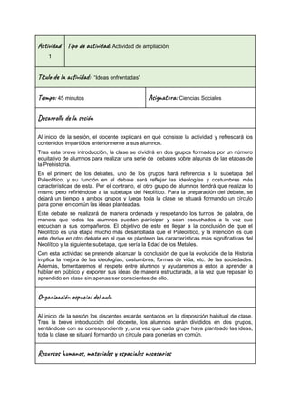 Ac i d
1
Tip a t ad: Actividad de ampliación
Títu la vi : “Ideas enfrentadas”
Ti m : 45 minutos Asi t a: Ciencias Sociales
Des l o l e ón
Al inicio de la sesión, el docente explicará en qué consiste la actividad y refrescará los
contenidos impartidos anteriormente a sus alumnos.
Tras esta breve introducción, la clase se dividirá en dos grupos formados por un número
equitativo de alumnos para realizar una serie de debates sobre algunas de las etapas de
la Prehistoria.
En el primero de los debates, uno de los grupos hará referencia a la subetapa del
Paleolítico, y su función en el debate será reflejar las ideologías y costumbres más
características de esta. Por el contrario, el otro grupo de alumnos tendrá que realizar lo
mismo pero refiriéndose a la subetapa del Neolítico. Para la preparación del debate, se
dejará un tiempo a ambos grupos y luego toda la clase se situará formando un círculo
para poner en común las ideas planteadas.
Este debate se realizará de manera ordenada y respetando los turnos de palabra, de
manera que todos los alumnos puedan participar y sean escuchados a la vez que
escuchan a sus compañeros. El objetivo de este es llegar a la conclusión de que el
Neolítico es una etapa mucho más desarrollada que el Paleolítico, y la intención es que
este derive en otro debate en el que se planteen las características más significativas del
Neolítico y la siguiente subetapa, que sería la Edad de los Metales.
Con esta actividad se pretende alcanzar la conclusión de que la evolución de la Historia
implica la mejora de las ideologías, costumbres, formas de vida, etc. de las sociedades.
Además, fomentaremos el respeto entre alumnos y ayudaremos a estos a aprender a
hablar en público y exponer sus ideas de manera estructurada, a la vez que repasan lo
aprendido en clase sin apenas ser conscientes de ello.
Or a z ión e c a l u
Al inicio de la sesión los discentes estarán sentados en la disposición habitual de clase.
Tras la breve introducción del docente, los alumnos serán divididos en dos grupos,
sentándose con su correspondiente y, una vez que cada grupo haya planteado las ideas,
toda la clase se situará formando un círculo para ponerlas en común.
Rec s u n , ma al s a le c a s
 