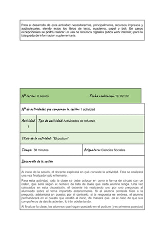 Para el desarrollo de esta actividad necesitaremos, principalmente, recursos impresos y
audiovisuales, siendo estos los libros de texto, cuaderno, papel y boli. En casos
excepcionales se podrá realizar un uso de recursos digitales (sitios web/ internet) para la
búsqueda de información suplementaria.
Nº se ón: 6 sesión Fec al ión: 17/ 02/ 22
Nº de vi s u m o n es ón: 1 actividad
Ac i d
1
Tip a t ad: Actividades de refuerzo
Títu la vi : “El podium”
Ti m : 50 minutos Asi t a: Ciencias Sociales
Des l o l e ón
Al inicio de la sesión, el docente explicará en qué consiste la actividad. Esta se realizará
una vez finalizado todo el temario.
Para esta actividad toda la clase se debe colocar en corro o forma de círculo con un
orden, que será según el número de lista de clase que cada alumno tenga. Una vez
colocados en esta disposición, el docente irá realizando uno por uno preguntas al
alumnado sobre el tema impartido anteriormente. Si el alumno contesta bien a la
pregunta, adelantará un puesto; por el contrario, si la respuesta es errónea, el alumno
permanecerá en el puesto que estaba al inicio, de manera que, en el caso de que sus
compañeros de detrás acierten, lo irán adelantando.
Al finalizar la clase, los alumnos que hayan quedado en el podium (tres primeros puestos)
 