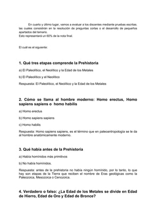 En cuarto y último lugar, vamos a evaluar a los discentes mediante pruebas escritas.
las cuales consistirán en la resolución de preguntas cortas o el desarrollo de pequeños
apartados del temario.
Esto representará un 60% de la nota final.
El cuál es el siguiente:
1. Qué tres etapas comprende la Prehistoria
a) El Paleolítico, el Neolítico y la Edad de los Metales
b) El Paleolítico y el Neolítico
Respuesta: El Paleolítico, el Neolítico y la Edad de los Metales
2. Cómo se llama al hombre moderno: Homo erectus, Homo
sapiens sapiens o homo habilis
a) Homo erectus
b) Homo sapiens sapiens
c) Homo habilis
Respuesta: Homo sapiens sapiens, es el término que en paleoantropología se le da
al hombre anatómicamente moderno.
3. Qué había antes de la Prehistoria
a) Había homínidos más primitivos
b) No había homínidos.
Respuesta: antes de la prehistoria no había ningún homínido, por lo tanto, lo que
hay son etapas de la Tierra que reciben el nombre de Eras geológicas como la
Paleozoica, Mesozoica o Cenozoica.
4. Verdadero o falso: ¿La Edad de los Metales se divide en Edad
de Hierro, Edad de Oro y Edad de Bronce?
 
