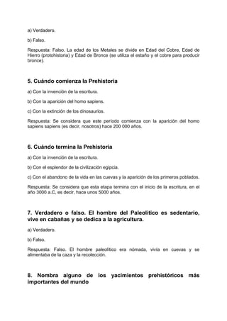 a) Verdadero.
b) Falso.
Respuesta: Falso. La edad de los Metales se divide en Edad del Cobre, Edad de
Hierro (protohistoria) y Edad de Bronce (se utiliza el estaño y el cobre para producir
bronce).
5. Cuándo comienza la Prehistoria
a) Con la invención de la escritura.
b) Con la aparición del homo sapiens.
c) Con la extinción de los dinosaurios.
Respuesta: Se considera que este período comienza con la aparición del homo
sapiens sapiens (es decir, nosotros) hace 200 000 años.
6. Cuándo termina la Prehistoria
a) Con la invención de la escritura.
b) Con el esplendor de la civilización egipcia.
c) Con el abandono de la vida en las cuevas y la aparición de los primeros poblados.
Respuesta: Se considera que esta etapa termina con el inicio de la escritura, en el
año 3000 a.C, es decir, hace unos 5000 años.
7. Verdadero o falso. El hombre del Paleolítico es sedentario,
vive en cabañas y se dedica a la agricultura.
a) Verdadero.
b) Falso.
Respuesta: Falso. El hombre paleolítico era nómada, vivía en cuevas y se
alimentaba de la caza y la recolección.
8. Nombra alguno de los yacimientos prehistóricos más
importantes del mundo
 