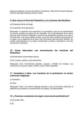 Atapuerca (Burgos), Cuevas de Altamira (Cantabria), Valle del Río Awash (Etiopía),
Dmanisi (Georgia), Boxgrove (Reino Unido).
9. Qué marca el final del Paleolítico y el comienzo del Neolítico
a) El descubrimiento del fuego.
b) La aparición de la agricultura.
Respuesta: La aparición de la agricultura y la ganadería, junto con el asentamiento
de muchos pueblos que dejan de ser nómadas. Con el derretimiento de la última
capa de hielo durante el Paleolítico, terminan las sociedades basadas en la caza y
la recolección. Las tierras fértiles ayudan a que las tribus pudieran permanecer en
un lugar y ya no depender de la caza o del movimiento para encontrar alimento. En
cambio, permanecerán en un lugar y comenzarán a cultivar y domesticar. Con esto
comienza la civilización.
10. Cómo fabricaban sus herramientas los hombres del
Paleolítico
a) No fabricaban herramientas todavía.
b) Con huesos, piedras y otros elementos.
Respuesta: Eran herramientas pesadas, gruesas y difíciles de manejar. Las
construían con huesos, piedra, madera, cuero y fibras vegetales.
11. Verdadero o falso. Los hombres de la prehistoria no tenían
creencias religiosas
a) Verdadero.
b) Falso.
Respuesta: Falso. Los últimos hallazgos apuntan a que los hombres anteriores al
paleolítico ya muestran un acercamiento a la religión y la espiritualidad.
12. ¿Tenemos constancia de algún monumento prehistórico?
a) No queda nada.
b) Sí.
 